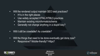 • Will the rendered output maintain SEO best practices?
• H1s in the right places
• Use widely accepted HTML/HTML5 practices
• Maintain existing microformats/schema
• Generally not change anything in a stupid way?
• Will it still be crawlable? As crawlable?
• Will the things that need to be done eventually get done now?
• Responsive? Mobile-friendly? Https?
#SEJSummit
#Searchmetrics
@cshel
 
