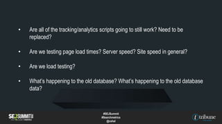 • Are all of the tracking/analytics scripts going to still work? Need to be
replaced?
• Are we testing page load times? Server speed? Site speed in general?
• Are we load testing?
• What’s happening to the old database? What’s happening to the old database
data?
#SEJSummit
#Searchmetrics
@cshel
 