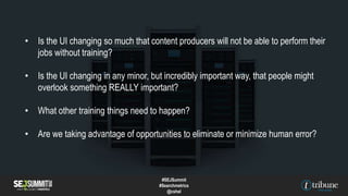 • Is the UI changing so much that content producers will not be able to perform their
jobs without training?
• Is the UI changing in any minor, but incredibly important way, that people might
overlook something REALLY important?
• What other training things need to happen?
• Are we taking advantage of opportunities to eliminate or minimize human error?
#SEJSummit
#Searchmetrics
@cshel
 