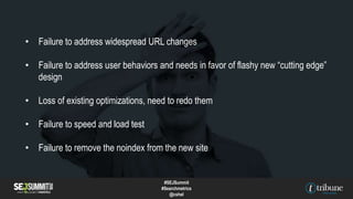 • Failure to address widespread URL changes
• Failure to address user behaviors and needs in favor of flashy new “cutting edge”
design
• Loss of existing optimizations, need to redo them
• Failure to speed and load test
• Failure to remove the noindex from the new site
#SEJSummit
#Searchmetrics
@cshel
 