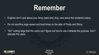 • Engines don’t care about your fancy back-end, they care about the rendered output.
• Do not sacrifice page speed and load times on the altar of Pretty and Shiny.
• *SO* cutting edge that the users can’t figure out how to use it defeats the purpose. Don’t
alienate the users.
Remember
#SEJSummit
#Searchmetrics
@cshel
 