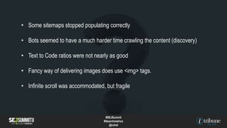• Some sitemaps stopped populating correctly
• Bots seemed to have a much harder time crawling the content (discovery)
• Text to Code ratios were not nearly as good
• Fancy way of delivering images does use <img> tags.
• Infinite scroll was accommodated, but fragile
#SEJSummit
#Searchmetrics
@cshel
 
