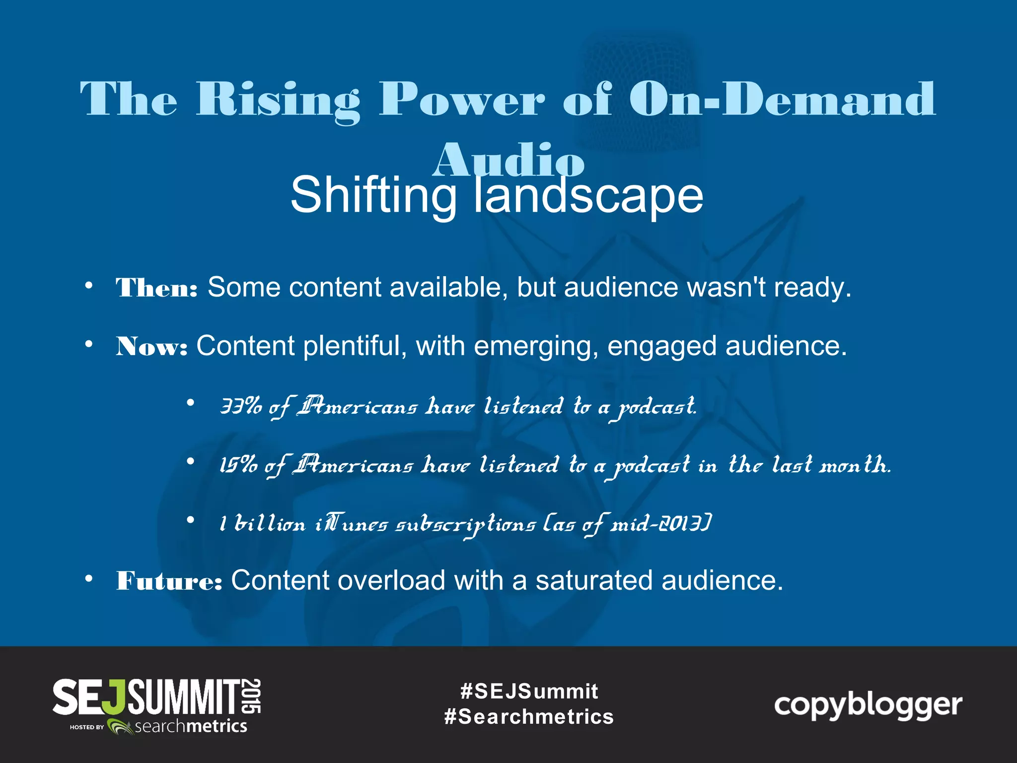Shifting landscape
#SEJSummit
#Searchmetrics
• Then: Some content available, but audience wasn't ready.
• Now: Content plentiful, with emerging, engaged audience.
• 33% of Americans have listened to a podcast.
• 15% of Americans have listened to a podcast in the last month.
• 1 billion iTunes subscriptions (as of mid-2013)
• Future: Content overload with a saturated audience.
The Rising Power of On-Demand
Audio
 