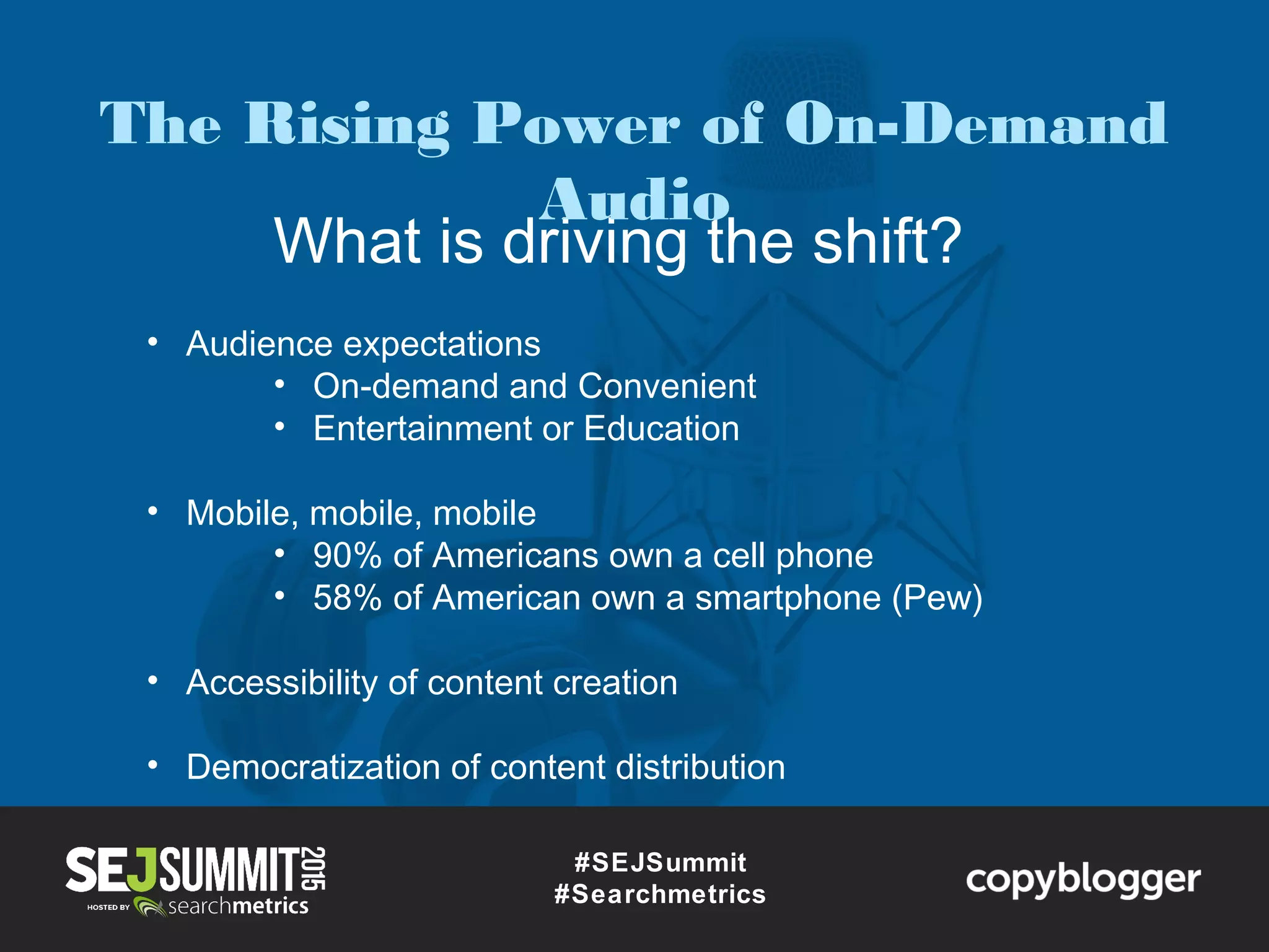 What is driving the shift?
#SEJSummit
#Searchmetrics
• Audience expectations
• On-demand and Convenient
• Entertainment or Education
• Mobile, mobile, mobile
• 90% of Americans own a cell phone
• 58% of American own a smartphone (Pew)
• Accessibility of content creation
• Democratization of content distribution
The Rising Power of On-Demand
Audio
 
