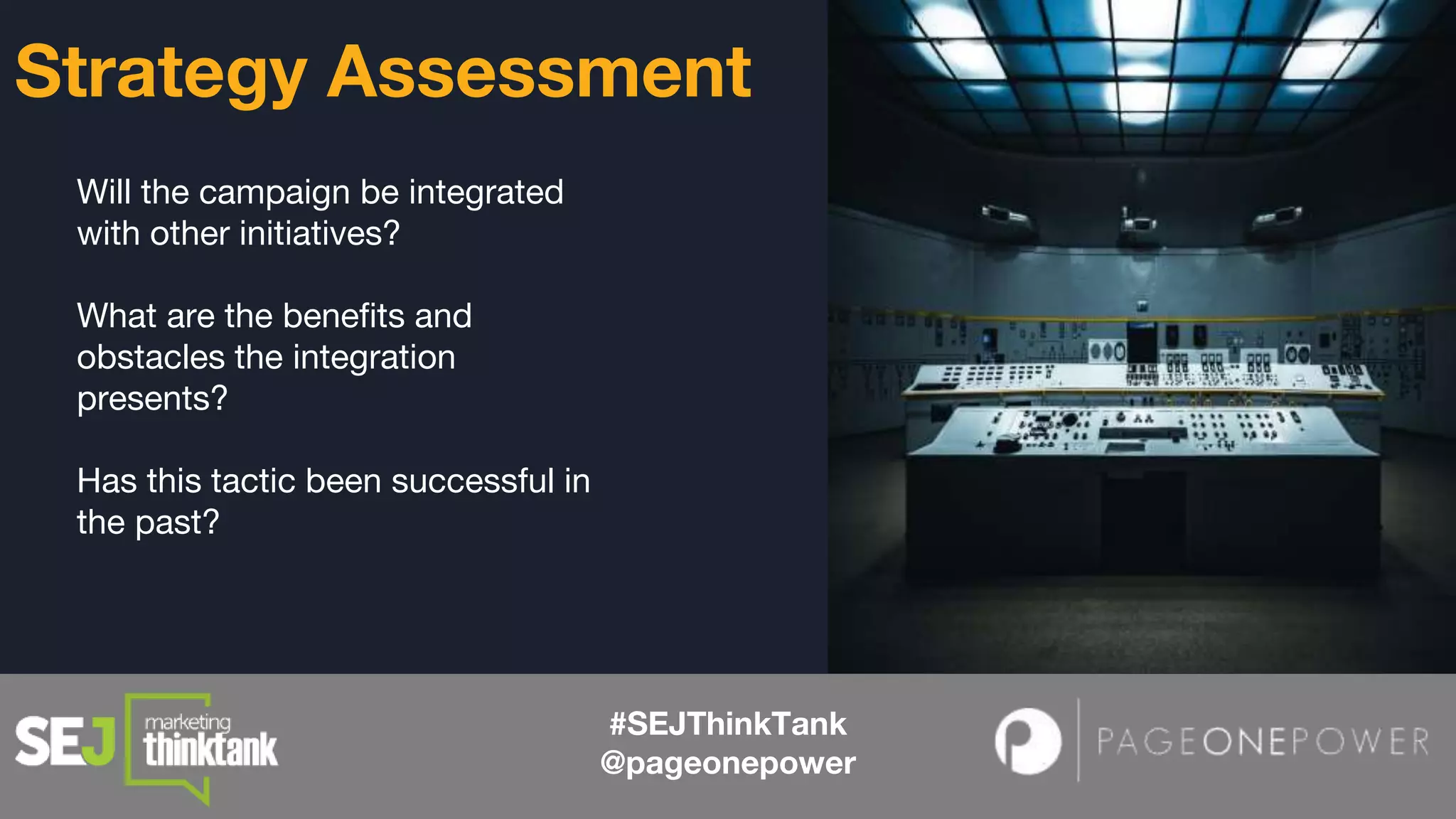 Will the campaign be integrated
with other initiatives?
What are the benefits and
obstacles the integration
presents?
Has this tactic been successful in
the past?
#SEJThinkTank
@pageonepower
Strategy Assessment
 