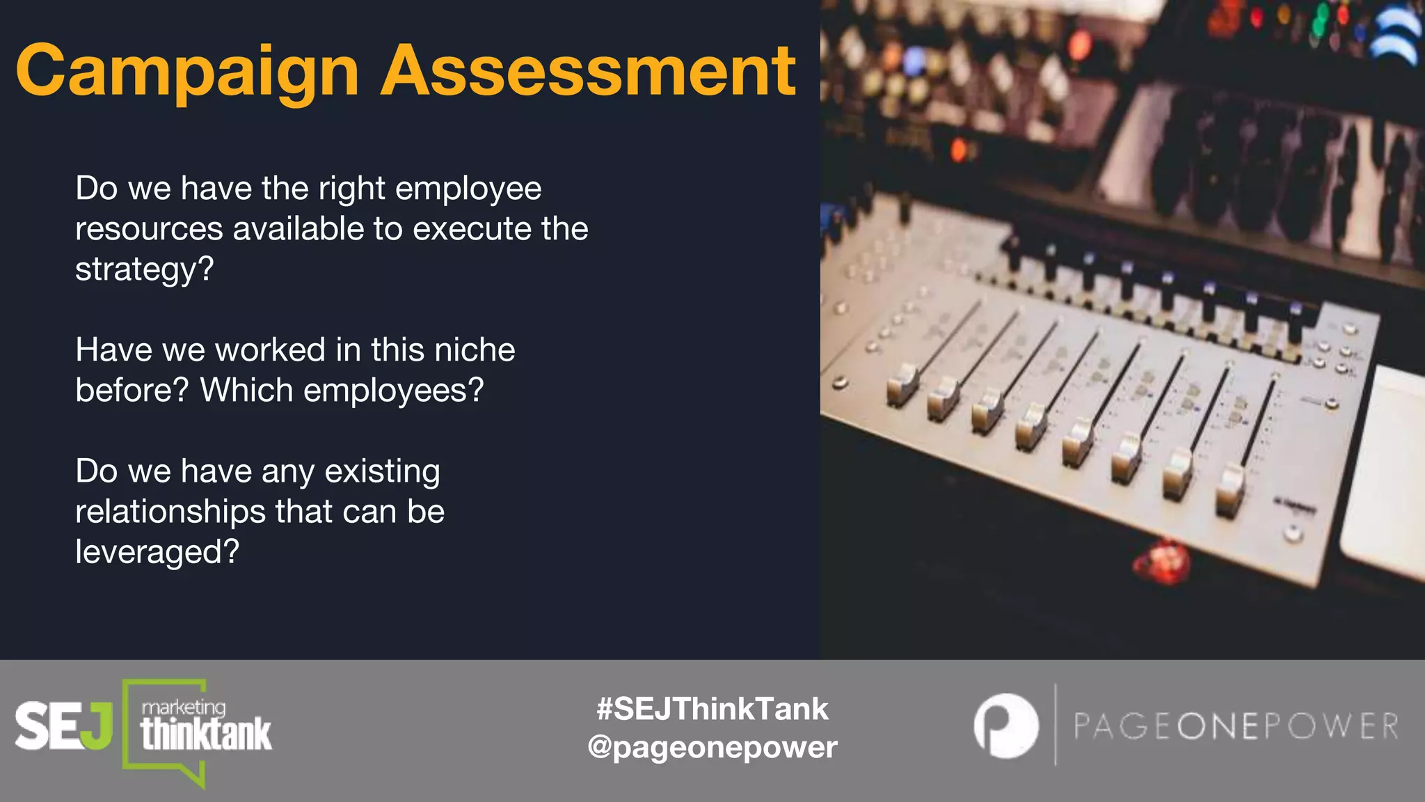 Do we have the right employee
resources available to execute the
strategy?
Have we worked in this niche
before? Which employees?
Do we have any existing
relationships that can be
leveraged?
#SEJThinkTank
@pageonepower
Campaign Assessment
 