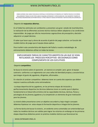 10                            WWW.ENTRENARFUTBOL.ES


        DEBEN SUPONER UNA CARGA FISIOLOGICA CONTINUA O DISCONTINUA EVITANDOSE LOS TIEMPOS PASIVOS O DE ESPERA.
        REALIZAREMOS TAREAS DE DOS TIPOS UNAS DE MAXIMA INTENSIDAD Y CORTA DURACION CON VARIANTES TIEMPOS DE
       RECUPERACION(ANAEROBICAS INTERMITENTES) Y OTRAS TAREAS DE MEDIA INTENDIDAD Y MAYOR DURACION (AEROBICAS )



     -Deporte de respuestas abiertas.

     En el futbol los estímulos son cambiantes y presentan una gran estado de incertidumbre,
     la realización de las diferentes acciones técnico-tácticas deben adaptarse a las condiciones
     imprevisibles de juego por ello los mecanismos cognoscitivos de precepción y decisión
     adquieren un papel decisivo.

     El saber que hacer aquí y ahora de acuerdo al patrón de juego colectivo en función del
     modelo táctico de juego que el equipo desea aplicar.

     Para trasferir esta característica del deporte del futbol a nuestra metodología de
     entrenamiento debemos utilizar en todas las tareas:

         EMPLEAREMOS TAREAS DE CARACTER ABIERTO EN LAS QUE SE VEAN
           REFLEJADOS LOS PROCESOS PERCEPTIVO -DECISIONALES COMO
                       COMPLEMENTO DE LOS EJECUTIVOS

     -Deporte competitivo.

     Se busca la victoria sobre el oponente ,en esencia se compite para ganar al equipo
     contrario conforme a un reglamento con unas señas de identidad propias y características
     que tengan el gusto de jugadores, dirigentes, aficionados ..

     En relación al carácter competitivo debemos tener en cuenta dos aspectos que deben
     mejorar nuestras actitudes como entrenadores:

     -La etapa deportiva de los jugadores, en las primeras etapas de iniciación y
     perfeccionamiento deportivo los técnicos debemos tener en cuenta que el objetivo
     fundamental es el desarrollo armónico de las capacidades técnicas, tácticas, físicas y
     psicologías de los jóvenes jugadores y la competición un elemento de gran motivación
     para los jóvenes.

     La victoria debe presentarse como un objetivo secundario y bajo ningún concepto
     debemos hipotecar en estas etapas la formación deportiva e integral de los jóvenes.

     -La forma táctica de buscar la victoria , en evidente como comentaba con anterioridad que
     todos los modelos tácticos son validos para lograr las victorias sin embargo en las primeras
     etapas deportivas debemos poner en práctica modelos tácticos que favorezcan las

      WWW.ENTRENARFUTBOL.ES
 