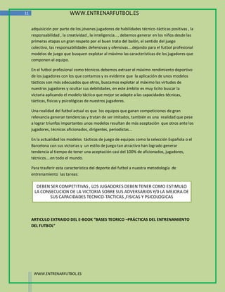 11                         WWW.ENTRENARFUTBOL.ES

     adquisición por parte de los jóvenes jugadores de habilidades técnico-tácticas positivas , la
     responsabilidad , la creatividad , la inteligencia.. , debemos generar en los niños desde las
     primeras etapas un gran respeto por el buen trato del balón, el sentido del juego
     colectivo, las responsabilidades defensivas y ofensivas….dejando para el futbol profesional
     modelos de juego que busquen explotar al máximo las características de los jugadores que
     componen el equipo.

     En el futbol profesional como técnicos debemos extraer el máximo rendimiento deportivo
     de los jugadores con los que contamos y es evidente que la aplicación de unos modelos
     tácticos son más adecuados que otros, buscamos explotar al máximo las virtudes de
     nuestros jugadores y ocultar sus debilidades, en este ámbito es muy licito buscar la
     victoria aplicando el modelo táctico que mejor se adapte a las capacidades técnicas,
     tácticas, físicas y psicológicas de nuestros jugadores.

     Una realidad del futbol actual es que los equipos que ganan competiciones de gran
     relevancia generan tendencias y tratan de ser imitados, también es una realidad que pese
     a lograr triunfos importantes unos modelos resultan de más aceptación que otros ante los
     jugadores, técnicos aficionados, dirigentes, periodistas...

     En la actualidad los modelos tácticos de juego de equipos como la selección Española o el
     Barcelona con sus victorias y un estilo de juego tan atractivo han logrado generar
     tendencia al tiempo de tener una aceptación casi del 100% de aficionados, jugadores,
     técnicos….en todo el mundo.

     Para trasferir esta característica del deporte del futbol a nuestra metodología de
     entrenamiento las tareas:

       DEBEN SER COMPETITIVAS , LOS JUGADORES DEBEN TENER COMO ESTIMULO
      LA CONSECUCION DE LA VICTORIA SOBRE SUS ADVERSARIOS Y/0 LA MEJORA DE
             SUS CAPACIDADES TECNICO-TACTICAS ,FISICAS Y PSICOLOGICAS



     ARTICULO EXTRAIDO DEL E-BOOK “BASES TEORICO –PRÁCTICAS DEL ENTRENAMIENTO
     DEL FUTBOL”




      WWW.ENTRENARFUTBOL.ES
 