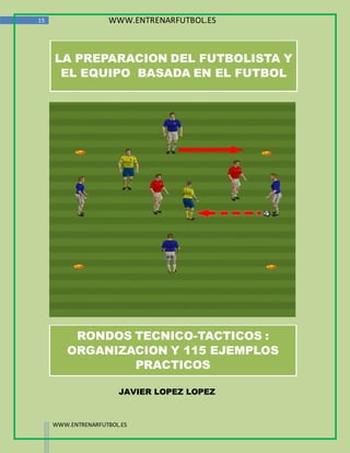 15                  WWW.ENTRENARFUTBOL.ES



     LA PREPARACION DEL FUTBOLISTA Y
      EL EQUIPO BASADA EN EL FUTBOL




          RONDOS TECNICO-TACTICOS :
         ORGANIZACION Y 115 EJEMPLOS
                 PRACTICOS

                       JAVIER LOPEZ LOPEZ



     WWW.ENTRENARFUTBOL.ES
 