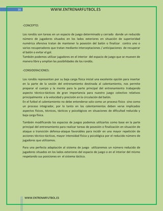 16                        WWW.ENTRENARFUTBOL.ES


     -CONCEPTO:

     Los rondós son tareas en un espacio de juego determinado y cerrado donde un reducido
     número de jugadores situados en los lados exteriores en situación de superioridad
     numérica ofensiva tratan de mantener la posesión del balón o finalizar contra uno o
     varios recuperadores que tratan mediante interceptaciones / anticipaciones de recuperar
     el balón o evitar el gol.
     También podemos utilizar jugadores en el interior del espacio de juego que se mueven de
     manera libre y amplían las posibilidades de los rondós.

     -CONSIDERACIONES:

     Los rondós representan por su baja carga física inicial una excelente opción para insertar
     en la parte de la sesión del entrenamiento destinada al calentamiento, nos permite
     preparar el cuerpo y la mente para la parte principal del entrenamiento trabajando
     aspecto técnico-tácticos de gran importancia para nuestro juego colectivo relativos
     principalmente a la velocidad y precisión en la circulación del balón.
     En el futbol el calentamiento no debe entenderse solo como un proceso físico sino como
     un proceso integrador, por lo tanto en los calentamientos deben verse implicados
     aspectos físicos, técnicos, tácticos y psicológicos en situaciones de dificultad reducida y
     baja carga física.

     También modificando los espacios de juegos podemos utilizarlos como base en la parte
     principal del entrenamiento para realizar tareas de posesión o finalización en situación de
     ataque o transición defensa-ataque favorables para incidir en una mayor repetición de
     acciones técnico-tácticas, mayor intensidad física y psicológica por el reducido número de
     jugadores que utilizamos.

     Para una perfecta adaptación al sistema de juego utilizaremos un número reducido de
     jugadores situados en los lados exteriores del espacio de juego o en el interior del mismo
     respetando sus posiciones en el sistema táctico.




      WWW.ENTRENARFUTBOL.ES
 
