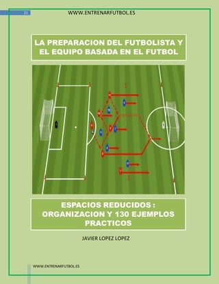 21                  WWW.ENTRENARFUTBOL.ES




     LA PREPARACION DEL FUTBOLISTA Y
      EL EQUIPO BASADA EN EL FUTBOL




            ESPACIOS REDUCIDOS :
         ORGANIZACION Y 130 EJEMPLOS
                 PRACTICOS
                             JAVIER LOPEZ LOPEZ



     WWW.ENTRENARFUTBOL.ES
 