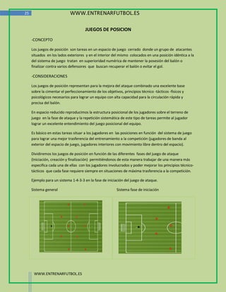 25                           WWW.ENTRENARFUTBOL.ES

                                      JUEGOS DE POSICION
     -CONCEPTO

     Los juegos de posición son tareas en un espacio de juego cerrado donde un grupo de atacantes
     situados en los lados exteriores y en el interior del mismo colocados en una posición idéntica a la
     del sistema de juego tratan en superioridad numérica de mantener la posesión del balón o
     finalizar contra varios defensores que buscan recuperar el balón o evitar el gol.

     -CONSIDERACIONES

     Los juegos de posición representan para la mejora del ataque combinado una excelente base
     sobre la cimentar el perfeccionamiento de los objetivos, principios técnico -tácticos -físicos y
     psicológicos necesarios para lograr un equipo con alta capacidad para la circulación rápida y
     precisa del balón.

     En espacio reducido reproducimos la estructura posicional de los jugadores sobre el terreno de
     juego en la fase de ataque y la repetición sistemática de este tipo de tareas permite al jugador
     lograr un excelente entendimiento del juego posicional del equipo.

     Es básico en estas tareas situar a los jugadores en las posiciones en función del sistema de juego
     para lograr una mejor trasferencia del entrenamiento a la competición (jugadores de banda al
     exterior del espacio de juego, jugadores interiores con movimiento libre dentro del espacio).

     Dividiremos los juegos de posición en función de las diferentes fases del juego de ataque
     (Iniciación, creación y finalización) permitiéndonos de esta manera trabajar de una manera más
     especifica cada una de ellas con los jugadores involucrados y poder mejorar los principios técnico-
     tácticos que cada fase requiere siempre en situaciones de máxima trasferencia a la competición.

     Ejemplo para un sistema 1-4-3-3 en la fase de iniciación del juego de ataque.

     Sistema general                                      Sistema fase de iniciación




      WWW.ENTRENARFUTBOL.ES
 
