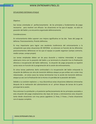 29                         WWW.ENTRENARFUTBOL.ES

     SITUACIONES DEFENSAX ATAQUE



     Objetivo:

     Son tareas orientadas al perfeccionamiento de los principios y fundamentos de juego
     necesarios para resolver con eficacia las situaciones en las que el equipo no está en
     posesión del balón y se encuentra organizado defensivamente.

     Consideraciones:

     En entrenamiento debe suponer una mejora significativa en las dos fases del juego de
     defensa: Posicionamiento, Presión defensiva.

     Es muy importante para lograr una excelente trasferencia del entrenamiento a la
     competición que estas situaciones DE DEFENSA se entrenen en función de los diferentes
     posicionamientos defensivos en los que el equipo se puede organizar (campo contrario,
     medio campo, campo propio)

     Las tareas empleadas deben ser de poca duración y máxima intensidad, el equipo
     adversario inicia con la posesión del balón y se terminaría la situación tras la finalización
     ofensiva o recuperación del balón defensiva, la situación de juego propuesta se repetirá
     varias veces en función de la programación de la sesión de entrenamiento.

     En otras tareas podremos darle continuidad a la recuperación del balón enlazando la
     situación de defensa con otra de transición defensa-ataque ya que ambas van a estar muy
     relacionadas , en estos casos las tareas terminarían tras la acción de transición defensa-
     ataque ya sea con la finalización de la misma o la perdida de la posesión del balón.

     Debido a su carácter explosivo y muy discontinuo estas situaciones debemos entrenarlas
     después de la realización del calentamiento en el primer bloque de tareas de la parte
     principal de la sesión.

     Para entrenar la asimilación y el posterior perfeccionamiento de los principios asociados a
     esta situación del juego emplearemos dos tipos de tareas y entrenaremos esta situación
     tanto desde situaciones con muy pocos jugadores (1 línea, 2 líneas…) hasta situaciones
     con el equipo completo.




      WWW.ENTRENARFUTBOL.ES
 