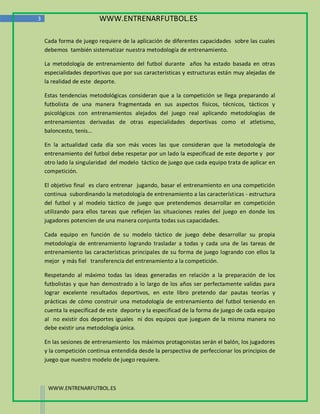 3                        WWW.ENTRENARFUTBOL.ES

    Cada forma de juego requiere de la aplicación de diferentes capacidades sobre las cuales
    debemos también sistematizar nuestra metodología de entrenamiento.

    La metodología de entrenamiento del futbol durante años ha estado basada en otras
    especialidades deportivas que por sus características y estructuras están muy alejadas de
    la realidad de este deporte.

    Estas tendencias metodológicas consideran que a la competición se llega preparando al
    futbolista de una manera fragmentada en sus aspectos físicos, técnicos, tácticos y
    psicológicos con entrenamientos alejados del juego real aplicando metodologías de
    entrenamientos derivadas de otras especialidades deportivas como el atletismo,
    baloncesto, tenis…

    En la actualidad cada día son más voces las que consideran que la metodología de
    entrenamiento del futbol debe respetar por un lado la especificad de este deporte y por
    otro lado la singularidad del modelo táctico de juego que cada equipo trata de aplicar en
    competición.

    El objetivo final es claro entrenar jugando, basar el entrenamiento en una competición
    continua subordinando la metodología de entrenamiento a las características - estructura
    del futbol y al modelo táctico de juego que pretendemos desarrollar en competición
    utilizando para ellos tareas que reflejen las situaciones reales del juego en donde los
    jugadores potencien de una manera conjunta todas sus capacidades.

    Cada equipo en función de su modelo táctico de juego debe desarrollar su propia
    metodología de entrenamiento logrando trasladar a todas y cada una de las tareas de
    entrenamiento las características principales de su forma de juego logrando con ellos la
    mejor y más fiel transferencia del entrenamiento a la competición.

    Respetando al máximo todas las ideas generadas en relación a la preparación de los
    futbolistas y que han demostrado a lo largo de los años ser perfectamente validas para
    lograr excelente resultados deportivos, en este libro pretendo dar pautas teorías y
    prácticas de cómo construir una metodología de entrenamiento del futbol teniendo en
    cuenta la especificad de este deporte y la especificad de la forma de juego de cada equipo
    al no existir dos deportes iguales ni dos equipos que jueguen de la misma manera no
    debe existir una metodología única.

    En las sesiones de entrenamiento los máximos protagonistas serán el balón, los jugadores
    y la competición continua entendida desde la perspectiva de perfeccionar los principios de
    juego que nuestro modelo de juego requiere.



     WWW.ENTRENARFUTBOL.ES
 
