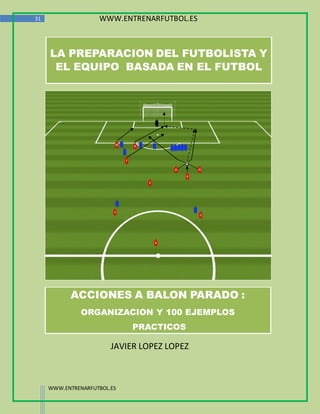 31                  WWW.ENTRENARFUTBOL.ES



     LA PREPARACION DEL FUTBOLISTA Y
      EL EQUIPO BASADA EN EL FUTBOL




           ACCIONES A BALON PARADO :
               ORGANIZACION Y 100 EJEMPLOS
                             PRACTICOS

                        JAVIER LOPEZ LOPEZ



     WWW.ENTRENARFUTBOL.ES
 