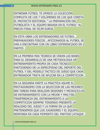 33                  WWW.ENTRENARFUTBOL.ES

     ENTRENAR FÚTBOL TE OFRECE LA COLECCIÓN
     COMPLETA DE LOS 7 VOLÚMENES DE LOS QUE CONSTA
     EL PROYECTO EDITORIAL " LA PREPARACIÓN DEL
     FUTBOLISTA Y EL EQUIPO BASADA EN EL FUTBOL" AL
     PRECIO FINAL DE 59,99 EUROS.

     EN ESTA OBRA LOS ENTRENADORES DE FUTBOL ,
     PREPARADORES FISICOS , AFICIONADOS AL FUTBOL SE
     VAN A ENCONTRAR CON UN LIBRO DIFERENCIADO EN 2
     PARTES .

     EN LA PRIMERA MAS TEORICA SE CREAN LAS BASES
     PARA EL DESARROLLO DE UNA METODOLOGIA DE
     ENTRENAMIENTO PROPIA DE CADA TECNICO
     PARTIDIENDO DE LA ESPECIFIDAD DEL DEPORTE DEL
     FUTBOL Y DEL MODELO TACTICO DE JUEGO QUE CADA
     ENTRENADOR TRATA DE APLICAR EN LA COMPETICION .

     EN LA SEGUNDA PARTE LA PRACTICA ASUME EL
     PROTAGONISMO CON LA SELECCION DE LAS MEJORES
     800 TAREAS PARA REALIZAR SESIONES Y MICROCICLOS
     DE ENTRENAMIENTO CON LA MEJOR Y MAS FIEL
     TRASFERENCIA DEL ENTRENAMIENTO A LA
     COMPETICION SIEMPRE TENIENDO PRESENTE LA
     REALIDAD DEL JUEGO Y LA FORMA EN LA QUE
     PRETENDEMOS QUE LOS JUGADORES Y EL EQUIPO
     RESPONSA EN CADA MOMENTO DEL PARTIDO (ATAQUE ,

     WWW.ENTRENARFUTBOL.ES
 