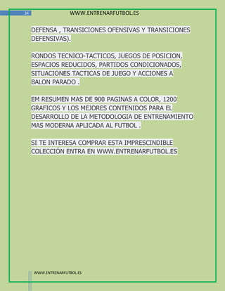 34                  WWW.ENTRENARFUTBOL.ES

     DEFENSA , TRANSICIONES OFENSIVAS Y TRANSICIONES
     DEFENSIVAS).

     RONDOS TECNICO-TACTICOS, JUEGOS DE POSICION,
     ESPACIOS REDUCIDOS, PARTIDOS CONDICIONADOS,
     SITUACIONES TACTICAS DE JUEGO Y ACCIONES A
     BALON PARADO .

     EM RESUMEN MAS DE 900 PAGINAS A COLOR, 1200
     GRAFICOS Y LOS MEJORES CONTENIDOS PARA EL
     DESARROLLO DE LA METODOLOGIA DE ENTRENAMIENTO
     MAS MODERNA APLICADA AL FUTBOL .

     SI TE INTERESA COMPRAR ESTA IMPRESCINDIBLE
     COLECCIÓN ENTRA EN WWW.ENTRENARFUTBOL.ES




     WWW.ENTRENARFUTBOL.ES
 