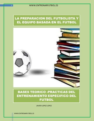 5                  WWW.ENTRENARFUTBOL.ES




    LA PREPARACION DEL FUTBOLISTA Y
     EL EQUIPO BASADA EN EL FUTBOL




      BASES TEORICO -PRACTICAS DEL
      ENTRENAMIENTO ESPECIFICO DEL
                FUTBOL
                            JAVIER LOPEZ LOPEZ



    WWW.ENTRENARFUTBOL.ES
 