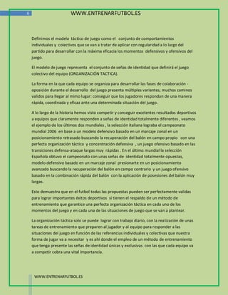 6                        WWW.ENTRENARFUTBOL.ES



    Definimos el modelo táctico de juego como el conjunto de comportamientos
    individuales y colectivos que se van a tratar de aplicar con regularidad a lo largo del
    partido para desarrollar con la máxima eficacia los momentos defensivos y ofensivos del
    juego.

    El modelo de juego representa el conjunto de señas de identidad que definirá el juego
    colectivo del equipo (ORGANIZACIÓN TACTICA).

    La forma en la que cada equipo se organiza para desarrollar las fases de colaboración -
    oposición durante el desarrollo del juego presenta múltiples variantes, muchos caminos
    validos para llegar al mimo lugar: conseguir que los jugadores respondan de una manera
    rápida, coordinada y eficaz ante una determinada situación del juego.

    A lo largo de la historia hemos visto competir y conseguir excelentes resultados deportivos
    a equipos que claramente responden a señas de identidad totalmente diferentes , veamos
    el ejemplo de los últimos dos mundiales , la selección italiana lograba el campeonato
    mundial 2006 en base a un modelo defensivo basado en un marcaje zonal en un
    posicionamiento retrasado buscando la recuperación del balón en campo propio con una
    perfecta organización táctica y concentración defensiva , un juego ofensivo basado en las
    transiciones defensa-ataque largas muy rápidas . En el último mundial la selección
    Española obtuvo el campeonato con unas señas de identidad totalmente opuestas,
    modelo defensivo basado en un marcaje zonal presionarte en un posicionamiento
    avanzado buscando la recuperación del balón en campo contrario y un juego ofensivo
    basado en la combinación rápida del balón con la aplicación de posesiones del balón muy
    largas.

    Esto demuestra que en el futbol todas las propuestas pueden ser perfectamente validas
    para lograr importantes éxitos deportivos si tienen el respaldo de un método de
    entrenamiento que garantice una perfecta organización táctica en cada uno de los
    momentos del juego y en cada una de las situaciones de juego que se van a plantear.

    La organización táctica solo se puede lograr con trabajo diario, con la realización de unas
    tareas de entrenamiento que preparen al jugador y al equipo para responder a las
    situaciones del juego en función de las referencias individuales y colectivas que nuestra
    forma de jugar va a necesitar y es ahí donde el empleo de un método de entrenamiento
    que tenga presente las señas de identidad únicas y exclusivas con las que cada equipo va
    a competir cobra una vital importancia.




     WWW.ENTRENARFUTBOL.ES
 