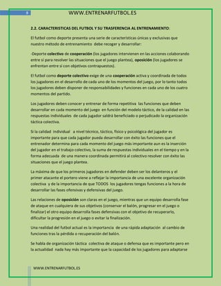 8                         WWW.ENTRENARFUTBOL.ES

    2.2. CARACTERISTICAS DEL FUTBOL Y SU TRASFERENCIA AL ENTRENAMIENTO:

    El futbol como deporte presenta una serie de características únicas y exclusivas que
    nuestro método de entrenamiento debe recoger y desarrollar:

    -Deporte colectivo de cooperación (los jugadores intervienen en las acciones colaborando
    entre sí para resolver las situaciones que el juego plantea), oposición (los jugadores se
    enfrentan entre sí con objetivos contrapuestos).

    El futbol como deporte colectivo exige de una cooperación activa y coordinada de todos
    los jugadores en el desarrollo de cada uno de los momentos del juego, por lo tanto todos
    los jugadores deben disponer de responsabilidades y funciones en cada uno de los cuatro
    momentos del partido.

    Los jugadores deben conocer y entrenar de forma repetitiva las funciones que deben
    desarrollar en cada momento del juego en función del modelo táctico, de la calidad en las
    respuestas individuales de cada jugador saldrá beneficiado o perjudicado la organización
    táctica colectiva.

    Si la calidad individual a nivel técnico, táctico, físico y psicológica del jugador es
    importante para que cada jugador pueda desarrollar con éxito las funciones que el
    entrenador determina para cada momento del juego más importante aun es la inserción
    del jugador en el trabajo colectivo, la suma de respuestas individuales en el tiempo y en la
    forma adecuada de una manera coordinada permitirá al colectivo resolver con éxito las
    situaciones que el juego plantea.

    La máxima de que los primeros jugadores en defender deben ser los delanteros y el
    primer atacante el portero viene a reflejar la importancia de una excelente organización
    colectiva y de la importancia de que TODOS los jugadores tengas funciones a la hora de
    desarrollar las fases ofensivas y defensivas del juego.

    Las relaciones de oposición son claras en el juego, mientras que un equipo desarrolla fase
    de ataque en cualquiera de sus objetivos (conservar el balón, progresar en el juego o
    finalizar) el otro equipo desarrolla fases defensivas con el objetivo de recuperarlo,
    dificultar la progresión en el juego o evitar la finalización.

    Una realidad del futbol actual es la importancia de una rápida adaptación al cambio de
    funciones tras la pérdida o recuperación del balón.

    Se habla de organización táctica colectiva de ataque o defensa que es importante pero en
    la actualidad nada hay más importante que la capacidad de los jugadores para adaptarse



     WWW.ENTRENARFUTBOL.ES
 