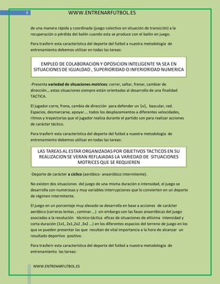 9                         WWW.ENTRENARFUTBOL.ES

    de una manera rápida y coordinada (juego colectivo en situación de transición) a la
    recuperación o pérdida del balón cuando esta se produce con el balón en juego.

    Para trasferir esta característica del deporte del futbol a nuestra metodología de
    entrenamiento debemos utilizar en todas las tareas:


        EMPLEO DE COLABORACION Y OPOSICION INTELIGENTE YA SEA EN
     SITUACIONES DE IGUALDAD , SUPERIORIDAD O INFERIORIDAD NUMERICA

    -Presenta variedad de situaciones motrices: correr, saltar, frenar, cambiar de
    dirección….estas situaciones siempre están orientadas al desarrollo de una finalidad
    TACTICA.

    El jugador corre, frena, cambia de dirección para defender un 1x1, bascular, red.
    Espacios, desmarcarse, apoyar…. todos los desplazamientos a diferentes velocidades,
    ritmos y trayectorias que el jugador realiza durante el partido son para realizar acciones
    de carácter táctico.

    Para trasferir esta característica del deporte del futbol a nuestra metodología de
    entrenamiento debemos utilizar en todas las tareas:

        LAS TAREAS AL ESTAR ORGANIZADAS POR OBJETIVOS TACTICOS EN SU
         REALIZACION SE VERAN REFLAJADAS LA VARIEDAD DE SITUACIONES
                          MOTRICES QUE SE REQUIEREN

    -Deporte de carácter a cíclico (aeróbico- anaeróbico intermitente).

    No existen dos situaciones del juego de una misma duración e intensidad, el juego se
    desarrolla con numerosas y muy variables interrupciones que lo convierten en un deporte
    de régimen intermitente.

    El juego en un porcentaje muy elevado se desarrolla en base a acciones de carácter
    aeróbico (carreras lentas , caminar….) sin embargo son las fases anaeróbicas del juego
    asociadas a la resolución técnico-táctica eficaz de situaciones de altísima intensidad y
    corta duración (1x1, 2x1,2x2 ,3x2 …) en los diferentes espacios del terreno de juego en los
    que se pueden presentar las que resultan de vital importancia a la hora de alcanzar un
    resultado deportivo positivo.

    Para trasferir esta característica del deporte del futbol a nuestra metodología de
    entrenamiento las tareas:


     WWW.ENTRENARFUTBOL.ES
 