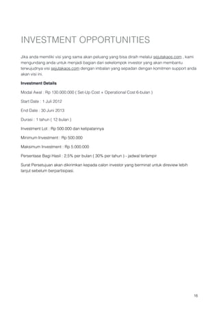 INVESTMENT OPPORTUNITIES

Jika anda memiliki visi yang sama akan peluang yang bisa diraih melalui sejutakaos.com , kami
mengundang anda untuk menjadi bagian dari sekelompok investor yang akan membantu
terwujudnya visi sejutakaos.com dengan imbalan yang sepadan dengan komitmen support anda
akan visi ini.

Investment Details

Modal Awal : Rp 130.000.000 ( Set-Up Cost + Operational Cost 6-bulan )

Start Date : 1 Juli 2012

End Date : 30 Juni 2013

Durasi : 1 tahun ( 12 bulan )

Investment Lot : Rp 500.000 dan kelipatannya

Minimum Investment : Rp 500.000

Maksimum Investment : Rp 5.000.000

Persentase Bagi Hasil : 2,5% per bulan ( 30% per tahun ) - jadwal terlampir

Surat Persetujuan akan dikirimkan kepada calon investor yang berminat untuk direview lebih
lanjut sebelum berpartisipasi.













                                                                                             !16
 