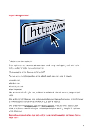 Buyer's Perspective #2




                                             
Cobalah exercise mudah ini:

Anda ingin mencari kaos dan karena malas untuk pergi ke shopping mall atau outlet
distro, anda mencoba mencari di internet.

Situs apa yang anda datangi pertama kali?

Asumsi saya, mungkin jawaban anda adalah salah satu dari opsi di bawah:

• google.com 
• kaskus.com 
• tokobagus.com
• berniaga.com 
Jika anda memilih Google, bisa jadi karena anda tidak tahu situs mana yang menjual
kaos.

Jika anda memilih Kaskus, bisa jadi anda adalah user Kaskus (komunitas online terbesar
di Indonesia) dan tahu bahwa ada Forum Jual Beli di Kaskus.

Jika anda memilih tokobagus.com atau berniaga.com , bisa jadi anda adalah user
Kaskus tapi anda memilih situs jual beli dengan tampilan katalog yang lebih nyaman
untuk dibrowse.

Cermati apakah ada situs jual beli online yang mengkhususkan penjualan hanya
kaos saja?


                                                                                     !4
 