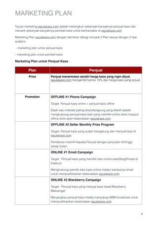 MARKETING PLAN
Tujuan marketing sejutakaos.com adalah merengkuh sebanyak-banyaknya penjual kaos dan
menarik sebanyak-banyaknya pembeli kaos untuk bertransaksi di sejutakaos.com 

Marketing Plan sejutakaos.com dengan demikian dibagi menjadi 2 Plan sesuai dengan 2 tipe
audiens

- marketing plan untuk penjual kaos

- marketing plan untuk pembeli kaos

Marketing Plan untuk Penjual Kaos

         Plan                                          Penjual
          Price           Penjual menentukan sendiri harga kaos yang ingin dijual.
                          sejutakaos.com mengambil komisi 15% dari harga kaos yang terjual.




       Promotion          OFFLINE #1 Phone Campaign

                          Target: Penjual kaos online + penjual kaos ofﬂine

                          Salah satu metode paling direct/langsung yang efektif adalah
                          menghubungi penjual kaos baik yang memiliki online store maupun
                          ofﬂine store akan keberadaan sejutakaos.com

                          OFFLINE #2 Seller Monthly Prize Program

                          Target: Penjual kaos yang sudah bergabung dan menjual kaos di
                          sejutakaos.com 

                          Pemberian insentif kepada Penjual dengan penjualan tertinggi
                          setiap bulan.

                          ONLINE #1 Email Campaign

                          Target : Penjual kaos yang memiliki toko online (web/blog/thread di
                          Kaskus)

                          Menghubungi pemilik toko kaos online melalui kampanye email
                          untuk mempublikasikan keberadaan sejutakaos.com

                          ONLINE #2 Blackberry Campaign

                          Target : Penjual kaos yang menjual kaos lewat Blackberry
                          Messenger

                          Menjangkau penjual kaos melalui kampanye BBM broadcast untuk
                          mempublikasikan keberadaan sejutakaos.com



                                                                                                !8
 