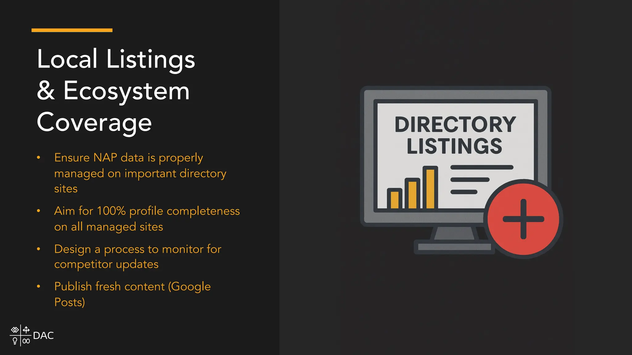 • Ensure NAP data is properly
managed on important directory
sites
• Aim for 100% profile completeness
on all managed sites
• Design a process to monitor for
competitor updates
• Publish fresh content (Google
Posts)
Local Listings
& Ecosystem
Coverage
 