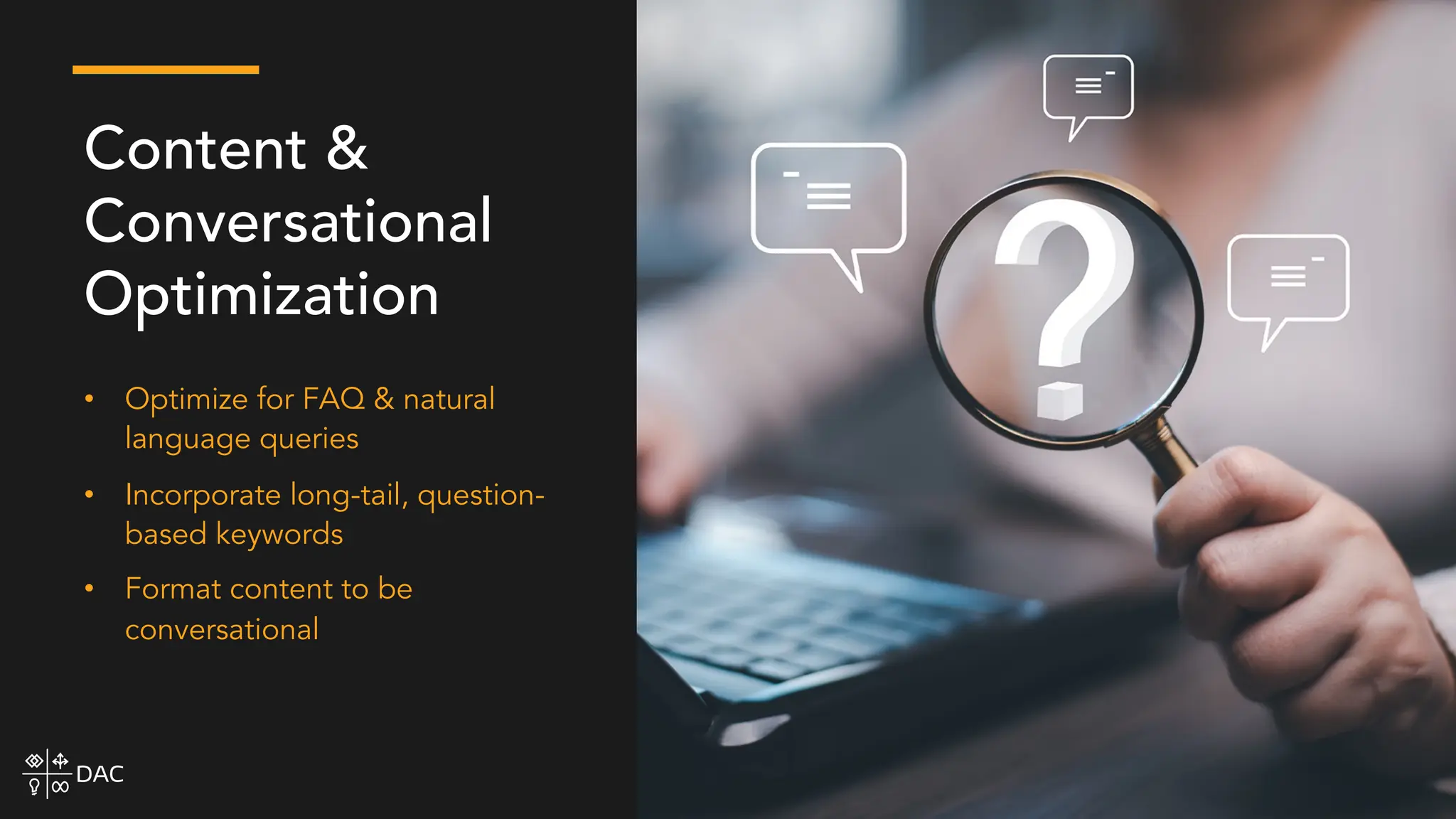 • Optimize for FAQ & natural
language queries
• Incorporate long-tail, question-
based keywords
• Format content to be
conversational
Content &
Conversational
Optimization
 
