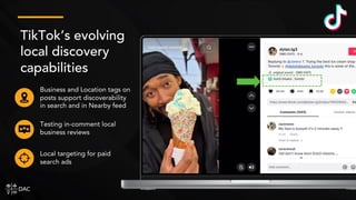 TikTok’s evolving
local discovery
capabilities
Business and Location tags on
posts support discoverability
in search and in Nearby feed
Local targeting for paid
search ads
Testing in-comment local
business reviews
 
