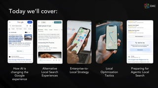 Today we’ll cover:
Alternative
Local Search
Experiences
Local
Optimization
Tactics
How AI is
changing the
Google
experience
Enterprise-to-
Local Strategy
Preparing for
Agentic Local
Search
 