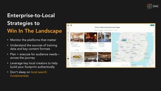 Enterprise-to-Local
Strategies to
Win In The Landscape
• Monitor the platforms that matter
• Understand the sources of training
data and key content formats
• Plan + execute for audience needs –
across the journey
• Leverage key local creators to help
build your footprint authentically
• Don’t sleep on local search
fundamentals
 