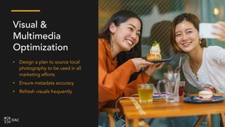 • Design a plan to source local
photography to be used in all
marketing efforts
• Ensure metadata accuracy
• Refresh visuals frequently
Visual &
Multimedia
Optimization
 