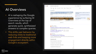 • AI is reshaping the Google
experience by surfacing AI
Overviews at the top of
search results, which
generate quick, synthesized
answers to complex queries.
• This shifts user behavior by
reducing clicks to traditional
web links and keeping more
engagement directly within
Google’s ecosystem.
AI Overviews
 