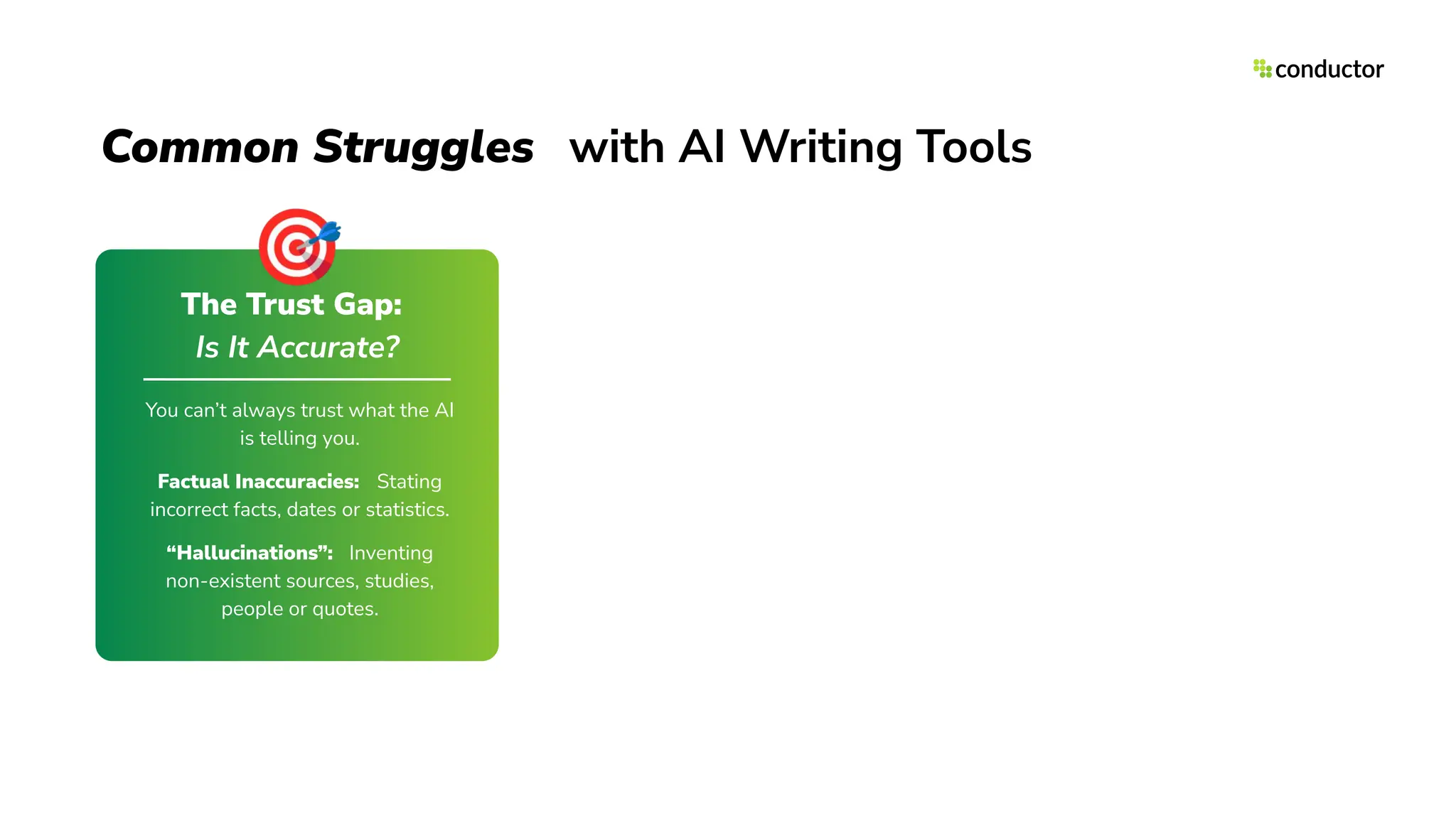 Common Struggles with AI Writing Tools
The Trust Gap:
Is It Accurate?
You can’t always trust what the AI
is telling you.
Factual Inaccuracies: Stating
incorrect facts, dates or statistics.
“Hallucinations”: Inventing
non-existent sources, studies,
people or quotes.
🎯
 