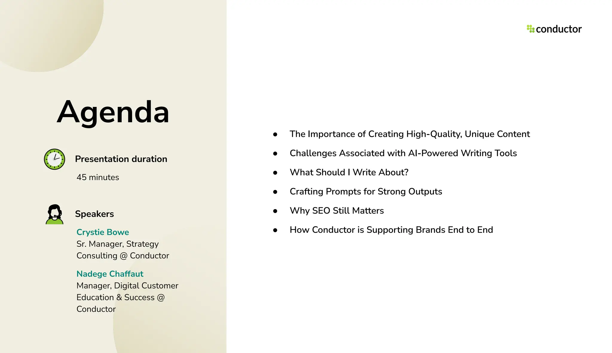 Agenda ● The Importance of Creating High-Quality, Unique Content
● Challenges Associated with AI-Powered Writing Tools
● What Should I Write About?
● Crafting Prompts for Strong Outputs
● Why SEO Still Matters
● How Conductor is Supporting Brands End to End
Presentation duration
45 minutes
Speakers
Crystie Bowe
Sr. Manager, Strategy
Consulting @ Conductor
Nadege Chaffaut
Manager, Digital Customer
Education & Success @
Conductor
 