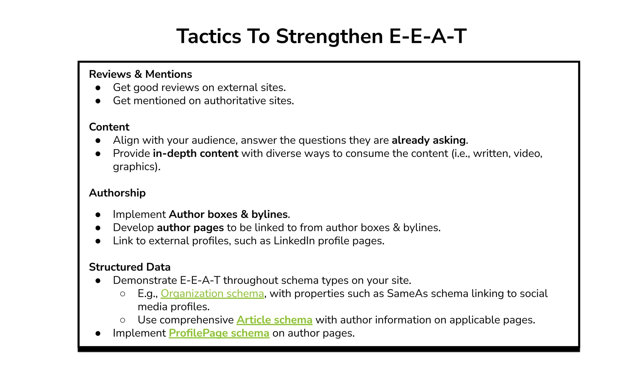 Tactics To Strengthen E-E-A-T
Reviews & Mentions
● Get good reviews on external sites.
● Get mentioned on authoritative sites.
Content
● Align with your audience, answer the questions they are already asking.
● Provide in-depth content with diverse ways to consume the content (i.e., written, video,
graphics).
Authorship
● Implement Author boxes & bylines.
● Develop author pages to be linked to from author boxes & bylines.
● Link to external proﬁles, such as LinkedIn proﬁle pages.
Structured Data
● Demonstrate E-E-A-T throughout schema types on your site.
○ E.g., Organization schema, with properties such as SameAs schema linking to social
media proﬁles.
○ Use comprehensive Article schema with author information on applicable pages.
● Implement ProﬁlePage schema on author pages.
 