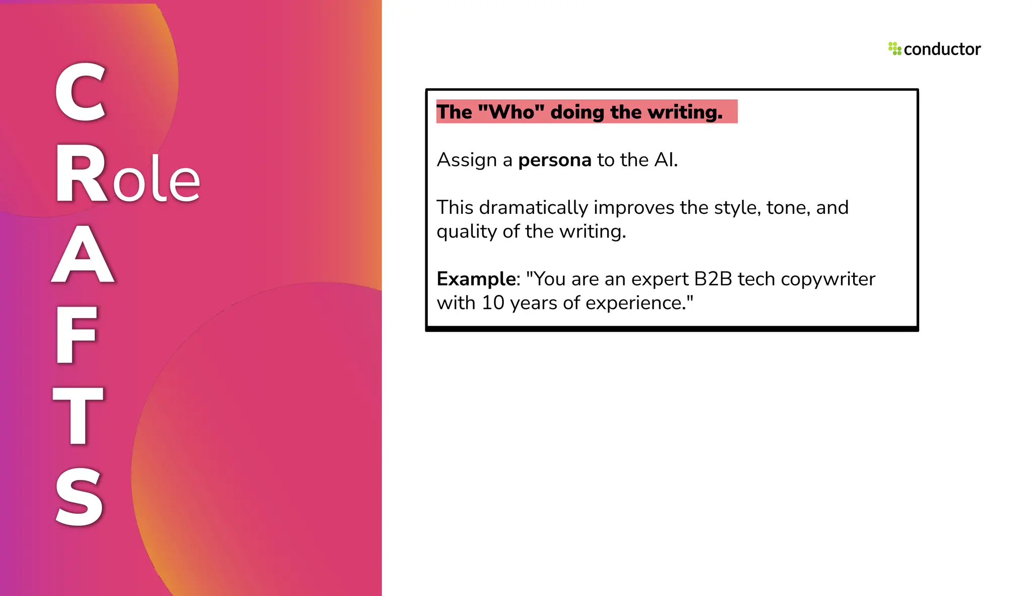 The "Who" doing the writing.
Assign a persona to the AI.
This dramatically improves the style, tone, and
quality of the writing.
Example: "You are an expert B2B tech copywriter
with 10 years of experience."
C
Role
A
F
T
S
 