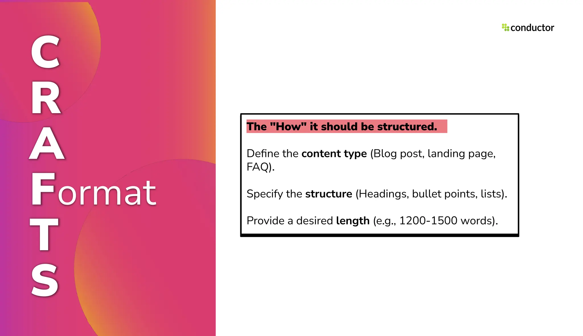 C
R
A
Format
T
S
The "How" it should be structured.
Deﬁne the content type (Blog post, landing page,
FAQ).
Specify the structure (Headings, bullet points, lists).
Provide a desired length (e.g., 1200-1500 words).
 