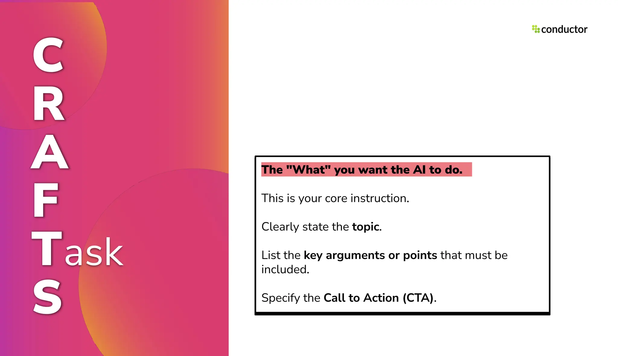 C
R
A
F
Task
S
The "What" you want the AI to do.
This is your core instruction.
Clearly state the topic.
List the key arguments or points that must be
included.
Specify the Call to Action (CTA).
 