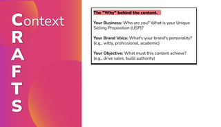 Context
R
A
F
T
S
The "Why" behind the content.
Your Business: Who are you? What is your Unique
Selling Proposition (USP)?
Your Brand Voice: What's your brand's personality?
(e.g., witty, professional, academic)
Your Objective: What must this content achieve?
(e.g., drive sales, build authority)
 