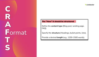 C
R
A
Format
T
S
The "How" it should be structured.
Deﬁne the content type (Blog post, landing page,
FAQ).
Specify the structure (Headings, bullet points, lists).
Provide a desired length (e.g., 1200-1500 words).
 