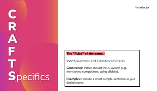 C
R
A
F
T
Speciﬁcs
The "Rules" of the game.
SEO: List primary and secondary keywords.
Constraints: What should the AI avoid? (e.g.,
mentioning competitors, using clichés).
Examples: Provide a short sample sentence in your
desired tone.
 