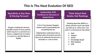 E-E-A-T has become Google’s
mantra and it is permeating into
everything they do.
Helping them understand who is
writing a piece of content and why
they are an authority has become a
necessity vs. a nice to have.
Thinking about the SERP as a
whole and how much real estate
you take up vs. where your .com
ranks is a necessary to stay ahead.
● Paid
● Organic
● Social
● Knowledge Graph
● Rich Snippets
● SGE
Google is looking for the best
possible answer to users queries,
which may be in a comment on a
forum, a snippet from an article,
or a post on a site like Quora or
Reddit.
This Is The Next Evolution Of SEO
Speciﬁcity is Key Now
& Moving Forward
Authorship Will
Continue to Increase in
Importance
Think About Real
Estate, Not Rankings
 
