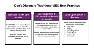 Trim the fat from your site by reducing
crawl bloat, optimizing your XML
sitemaps and ensuring important pages
have internal links.
Improve governance processes to ensure
these best practices are incorporated
into your site automatically.
Think About Real Estate,
Resist the urge to skip over basic
optimization elements, like:
● Title tags
● URLs
● Meta Descriptions
● Heading Tags
● Anchor Text
● Canonicals
Don’t let SEO issues linger - ﬁx your
broken links, reduce redirects,
improve page speed and check your
schema implementation.
As search becomes more
competitive, this is how we can
stand out
Don’t Disregard Traditional SEO Best Practices
Technical Health Still
Matters
Internal Linking &
Discoverability Remain
Invaluable
Basic Optimization is
Required
 