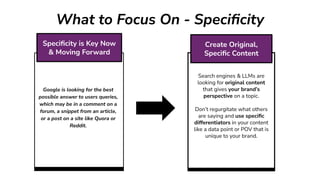 What to Focus On - Speciﬁcity
Search engines & LLMs are
looking for original content
that gives your brand’s
perspective on a topic.
Don’t regurgitate what others
are saying and use speciﬁc
differentiators in your content
like a data point or POV that is
unique to your brand.
Create Original,
Speciﬁc Content
Google is looking for the best
possible answer to users queries,
which may be in a comment on a
forum, a snippet from an article,
or a post on a site like Quora or
Reddit.
Speciﬁcity is Key Now
& Moving Forward
 
