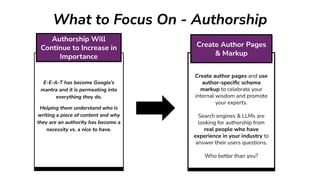 What to Focus On - Authorship
Create author pages and use
author-speciﬁc schema
markup to celebrate your
internal wisdom and promote
your experts.
Search engines & LLMs are
looking for authorship from
real people who have
experience in your industry to
answer their users questions.
Who better than you?
Create Author Pages
& Markup
E-E-A-T has become Google’s
mantra and it is permeating into
everything they do.
Helping them understand who is
writing a piece of content and why
they are an authority has become a
necessity vs. a nice to have.
Authorship Will
Continue to Increase in
Importance
 