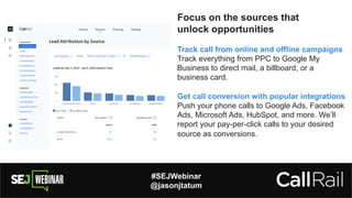 #SEJWebinar
@jasonjtatum
Focus on the sources that
unlock opportunities
Track call from online and offline campaigns
Track everything from PPC to Google My
Business to direct mail, a billboard, or a
business card.
Get call conversion with popular integrations
Push your phone calls to Google Ads, Facebook
Ads, Microsoft Ads, HubSpot, and more. We’ll
report your pay-per-click calls to your desired
source as conversions.
 