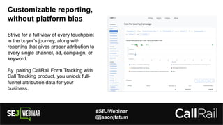 #SEJWebinar
@jasonjtatum
Customizable reporting,
without platform bias
Strive for a full view of every touchpoint
in the buyer’s journey, along with
reporting that gives proper attribution to
every single channel, ad, campaign, or
keyword.
By pairing CallRail Form Tracking with
Call Tracking product, you unlock full-
funnel attribution data for your
business.
 